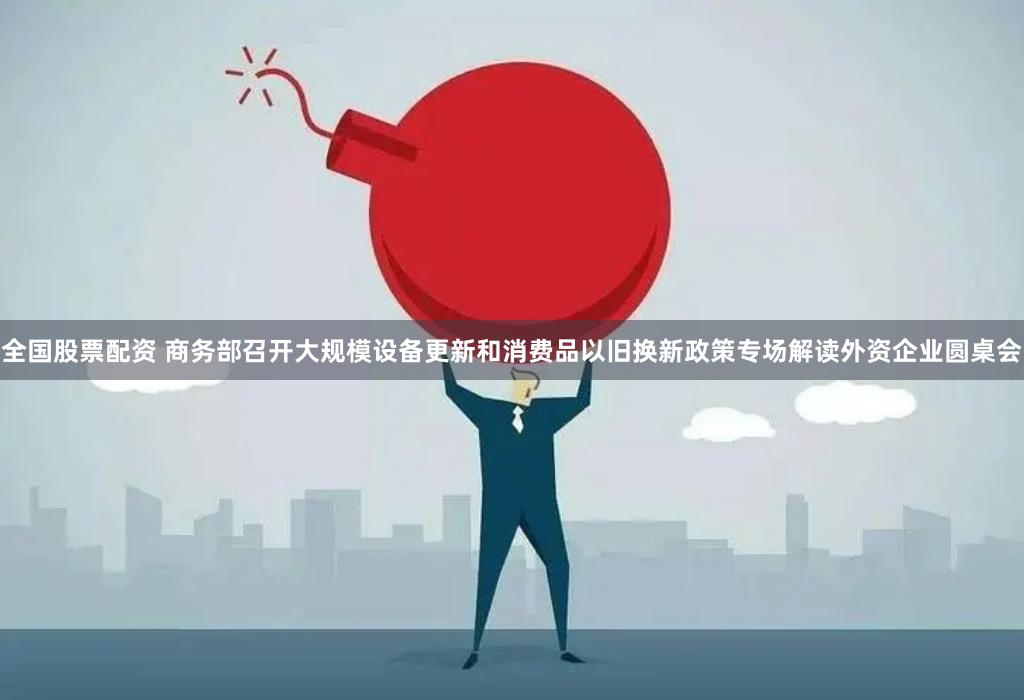 全国股票配资 商务部召开大规模设备更新和消费品以旧换新政策专场解读外资企业圆桌会