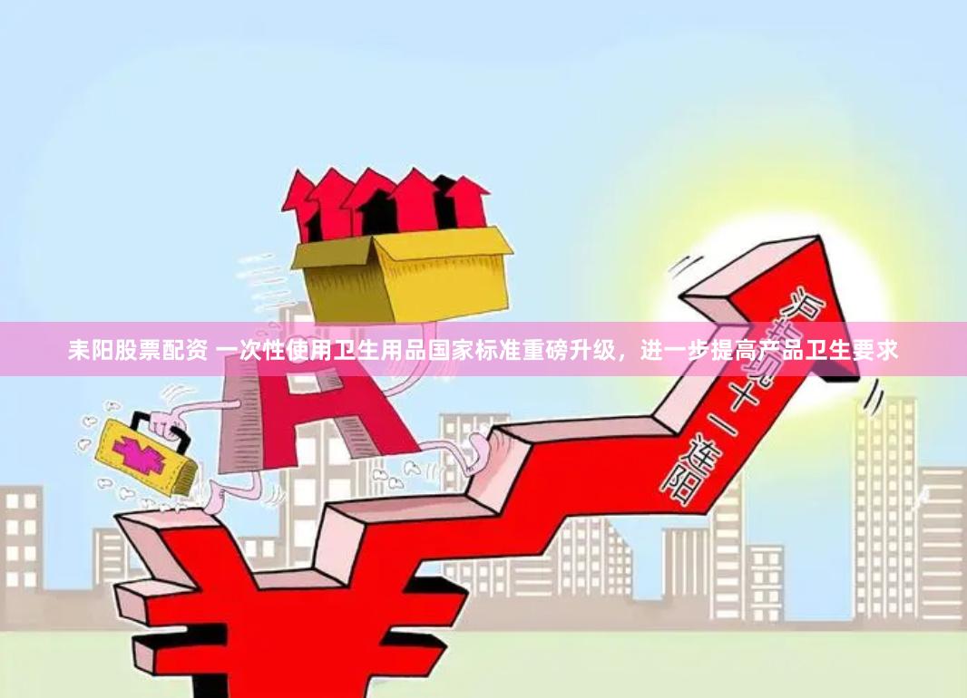 耒阳股票配资 一次性使用卫生用品国家标准重磅升级，进一步提高产品卫生要求
