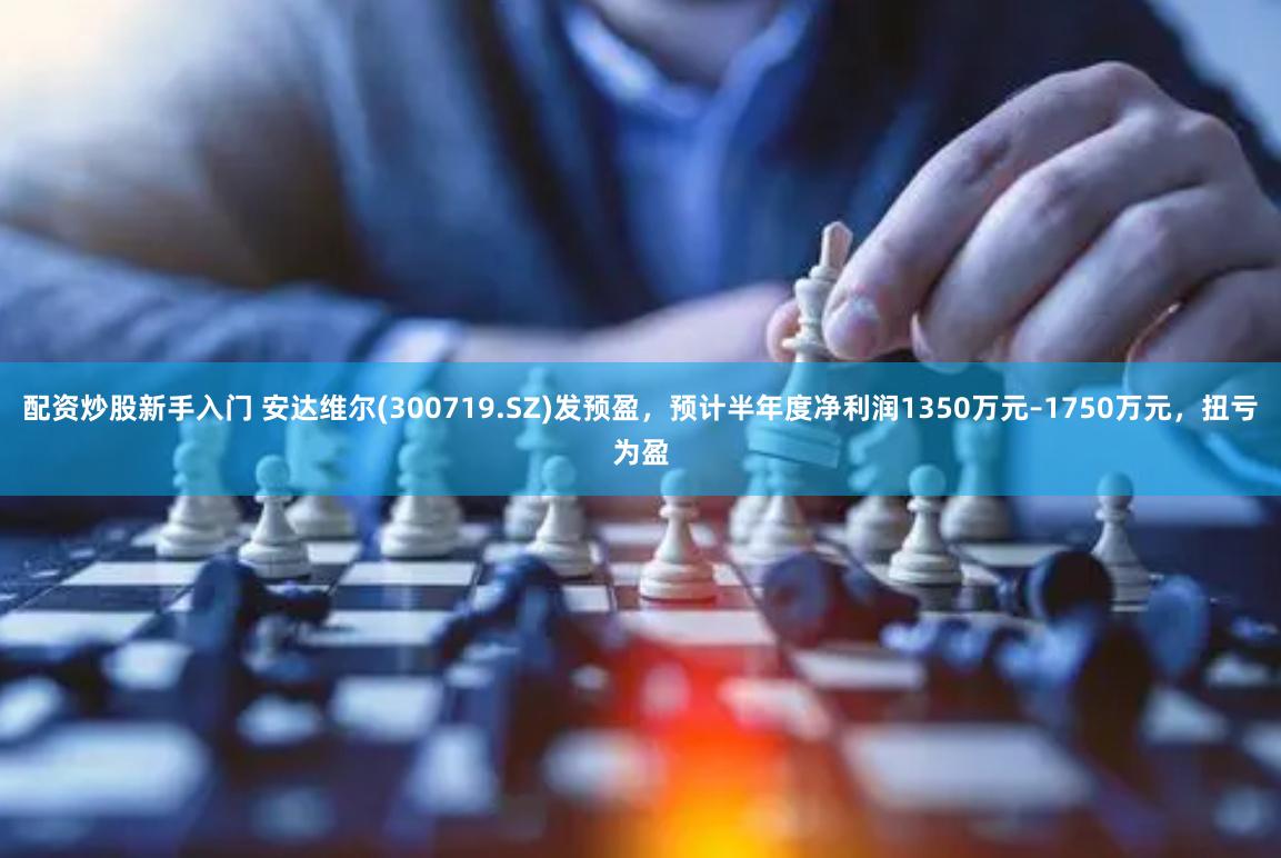 配资炒股新手入门 安达维尔(300719.SZ)发预盈，预计半年度净利润1350万元–1750万元，扭亏为盈