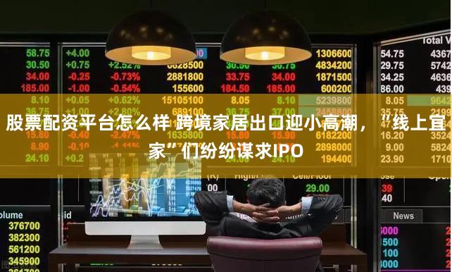 股票配资平台怎么样 跨境家居出口迎小高潮，“线上宜家”们纷纷谋求IPO