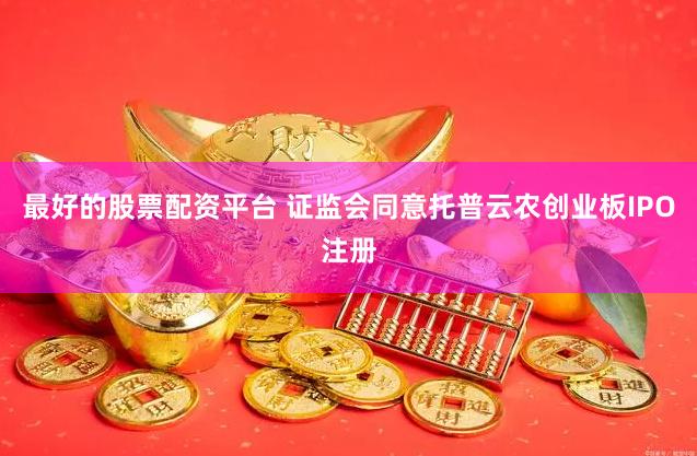 最好的股票配资平台 证监会同意托普云农创业板IPO注册