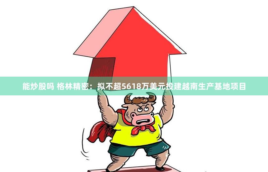 能炒股吗 格林精密：拟不超5618万美元投建越南生产基地项目