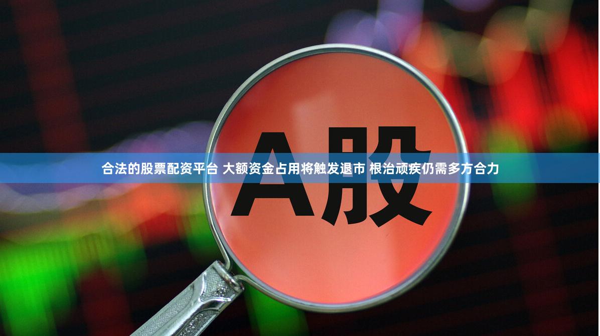 合法的股票配资平台 大额资金占用将触发退市 根治顽疾仍需多方合力