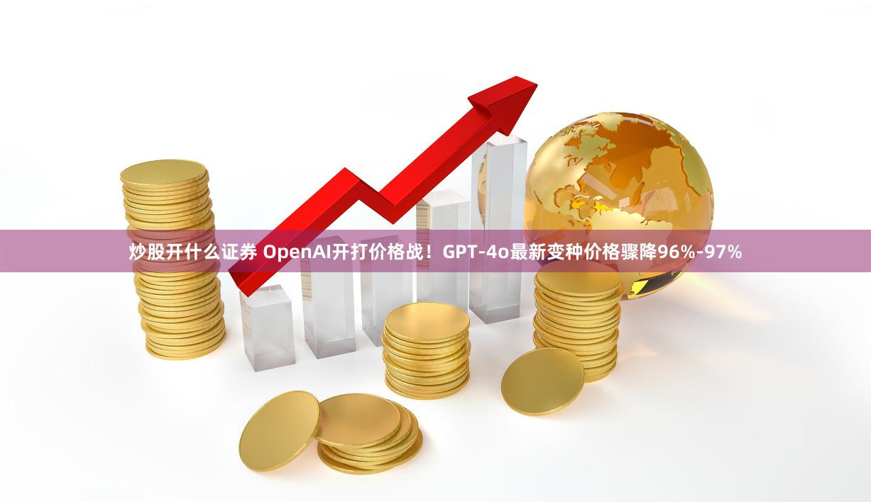 炒股开什么证券 OpenAI开打价格战！GPT-4o最新变种价格骤降96%-97%