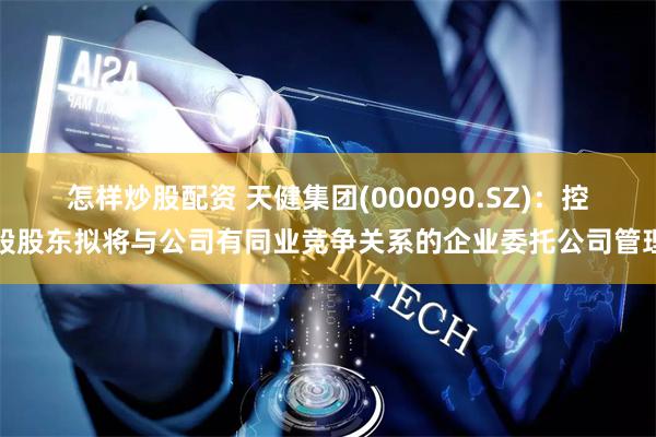 怎样炒股配资 天健集团(000090.SZ)：控股股东拟将与公司有同业竞争关系的企业委托公司管理