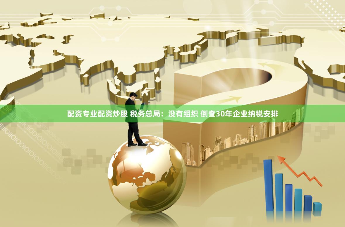 配资专业配资炒股 税务总局：没有组织 倒查30年企业纳税安排