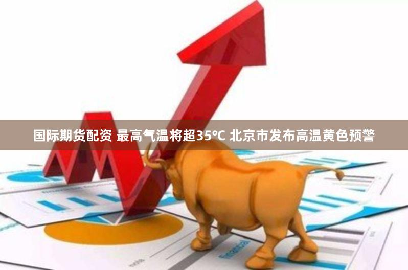 国际期货配资 最高气温将超35℃ 北京市发布高温黄色预警
