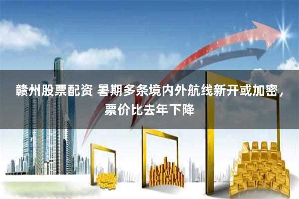 赣州股票配资 暑期多条境内外航线新开或加密，票价比去年下降