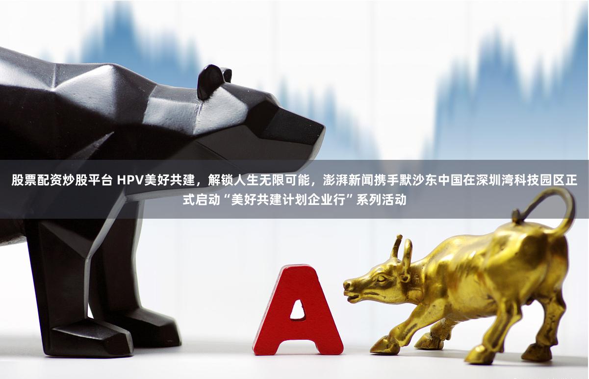 股票配资炒股平台 HPV美好共建，解锁人生无限可能，澎湃新闻携手默沙东中国在深圳湾科技园区正式启动“美好共建计划企业行”系列活动