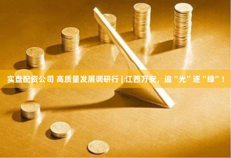 实盘配资公司 高质量发展调研行 | 江西万安，追“光”逐“绿”！