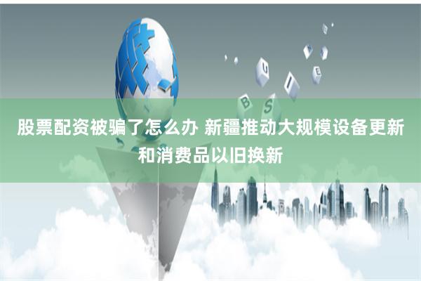 股票配资被骗了怎么办 新疆推动大规模设备更新和消费品以旧换新