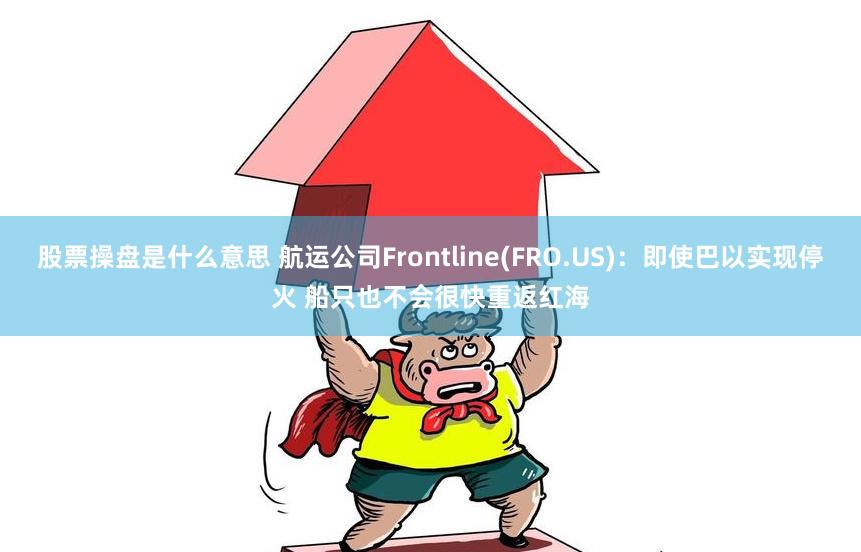 股票操盘是什么意思 航运公司Frontline(FRO.US)：即使巴以实现停火 船只也不会很快重返红海