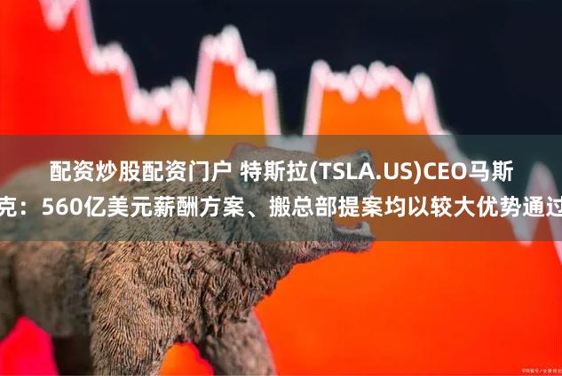 配资炒股配资门户 特斯拉(TSLA.US)CEO马斯克：560亿美元薪酬方案、搬总部提案均以较大优势通过
