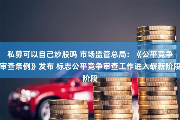 私募可以自己炒股吗 市场监管总局：《公平竞争审查条例》发布 标志公平竞争审查工作进入崭新阶段