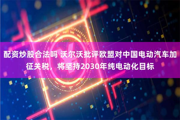 配资炒股合法吗 沃尔沃批评欧盟对中国电动汽车加征关税,将坚持2030年纯电动化目标