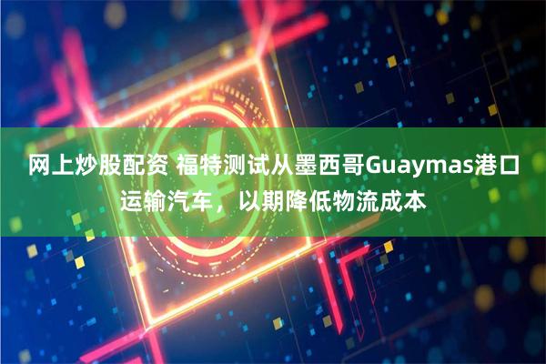网上炒股配资 福特测试从墨西哥Guaymas港口运输汽车，以期降低物流成本