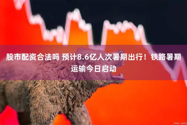股市配资合法吗 预计8.6亿人次暑期出行！铁路暑期运输今日启动