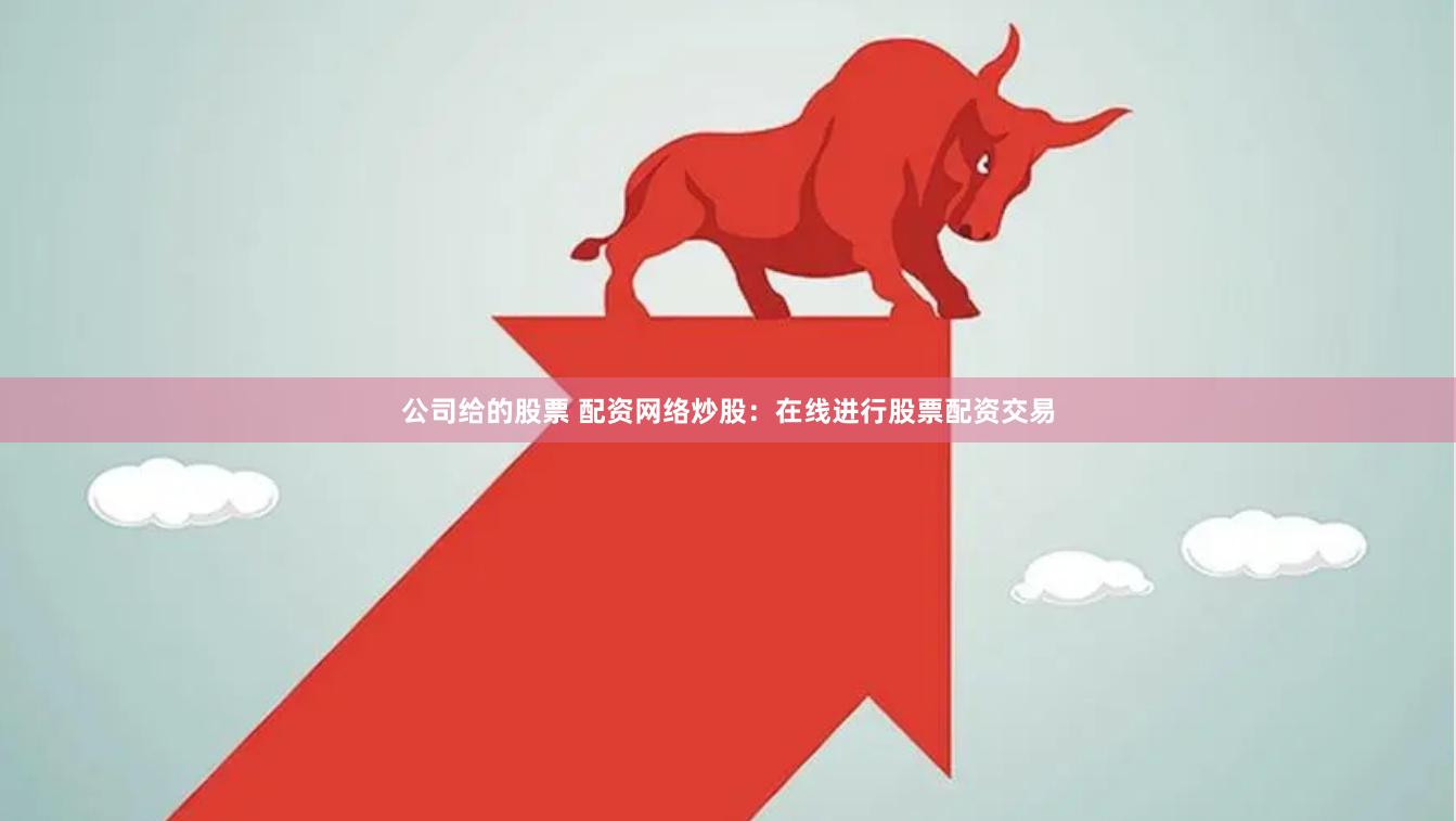 公司给的股票 配资网络炒股：在线进行股票配资交易