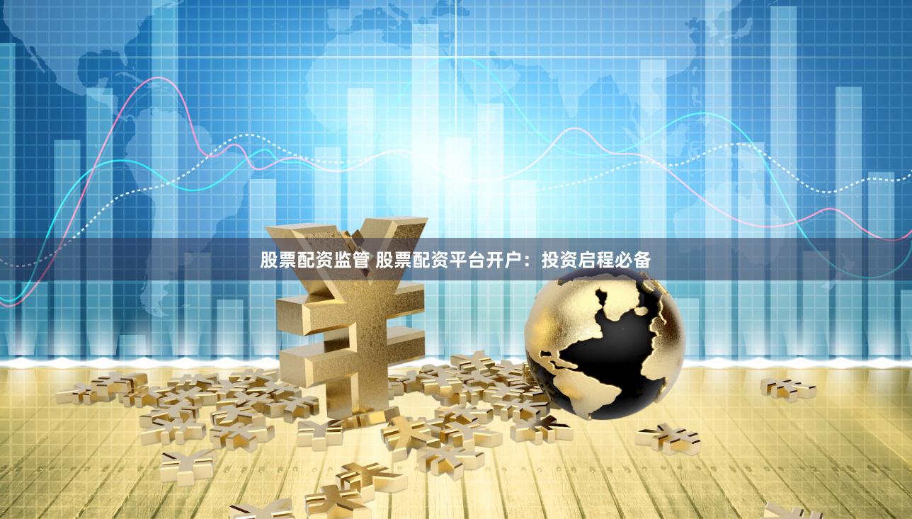 股票配资监管 股票配资平台开户：投资启程必备