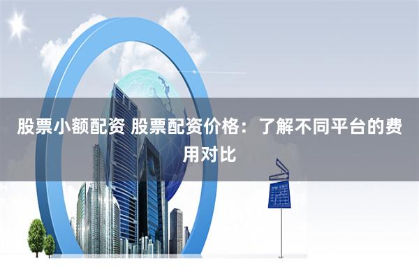 股票小额配资 股票配资价格：了解不同平台的费用对比