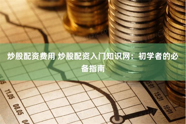 炒股配资费用 炒股配资入门知识网：初学者的必备指南