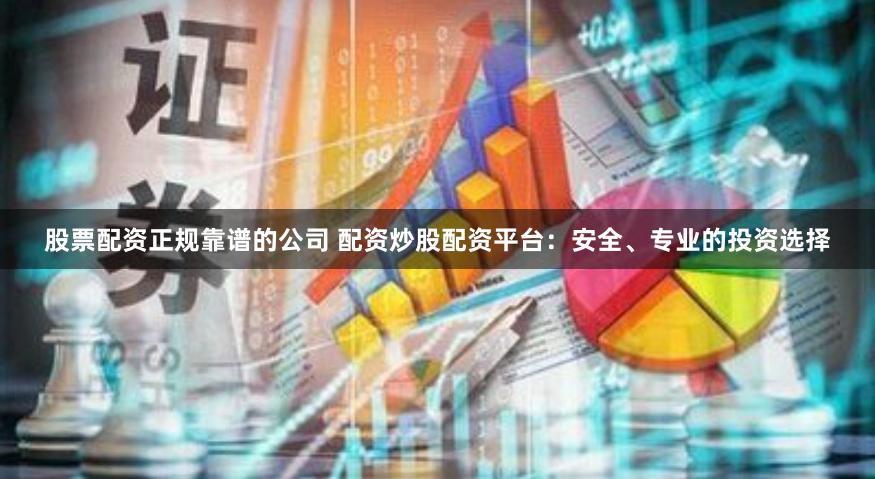 股票配资正规靠谱的公司 配资炒股配资平台：安全、专业的投资选择