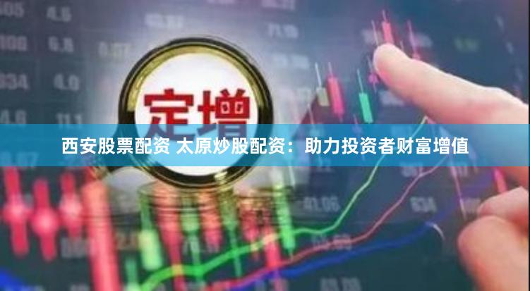 西安股票配资 太原炒股配资：助力投资者财富增值