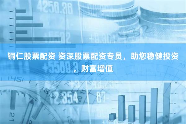 铜仁股票配资 资深股票配资专员，助您稳健投资，财富增值
