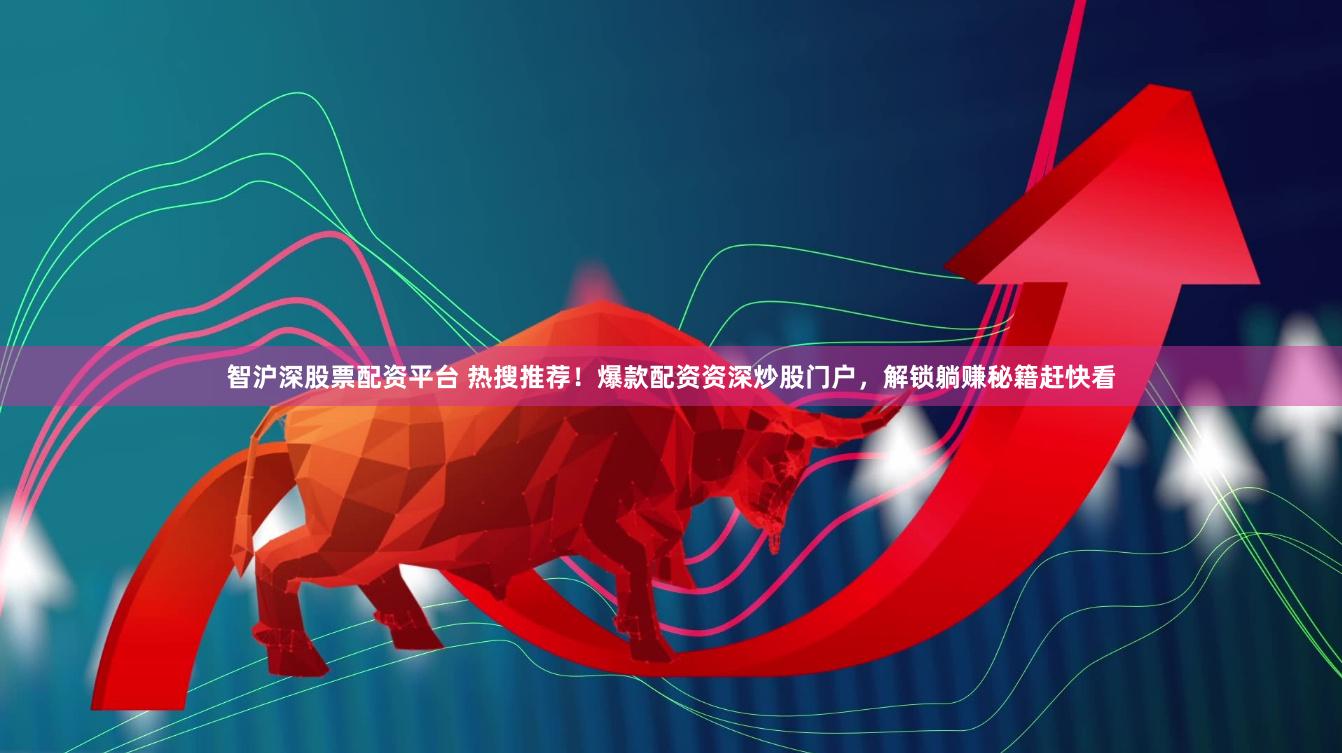 智沪深股票配资平台 热搜推荐！爆款配资资深炒股门户，解锁躺赚秘籍赶快看
