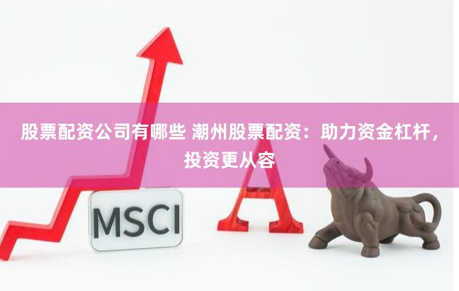 股票配资公司有哪些 潮州股票配资：助力资金杠杆，投资更从容