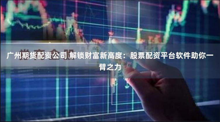 广州期货配资公司 解锁财富新高度：股票配资平台软件助你一臂之力