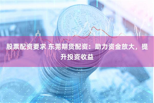 股票配资要求 东莞期货配资：助力资金放大，提升投资收益
