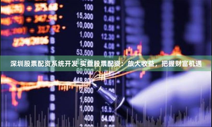 深圳股票配资系统开发 实盘股票配资：放大收益，把握财富机遇