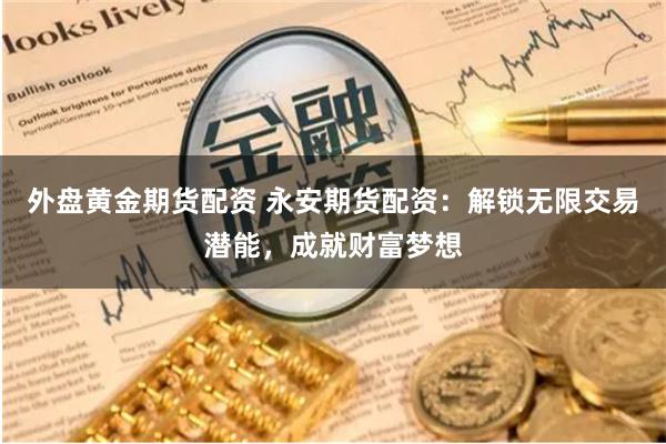 外盘黄金期货配资 永安期货配资：解锁无限交易潜能，成就财富梦想
