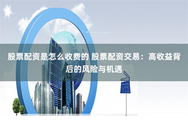 股票配资是怎么收费的 股票配资交易：高收益背后的风险与机遇