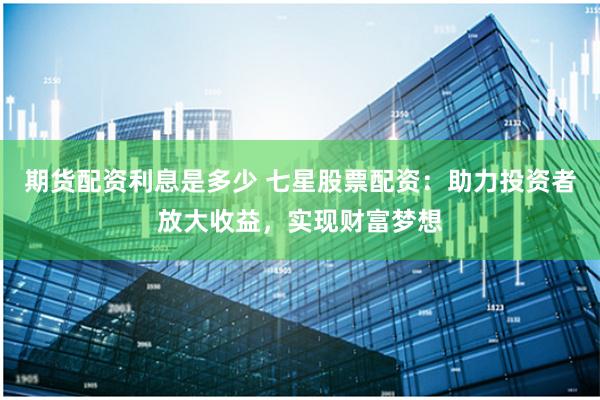 期货配资利息是多少 七星股票配资：助力投资者放大收益，实现财富梦想