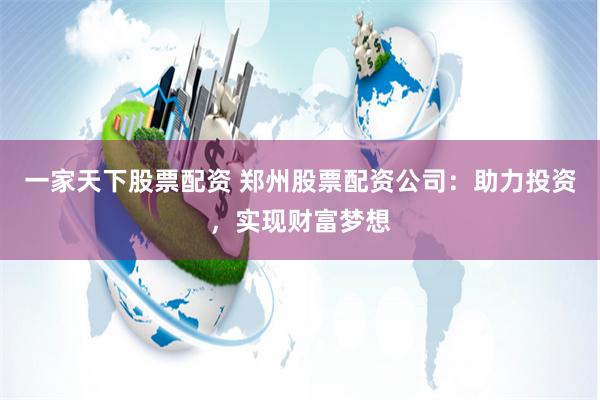 一家天下股票配资 郑州股票配资公司：助力投资，实现财富梦想