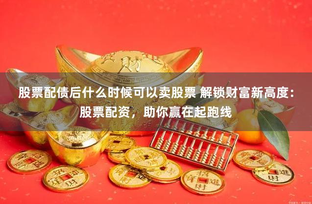 股票配债后什么时候可以卖股票 解锁财富新高度：股票配资，助你赢在起跑线