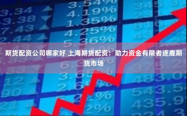 期货配资公司哪家好 上海期货配资：助力资金有限者逐鹿期货市场