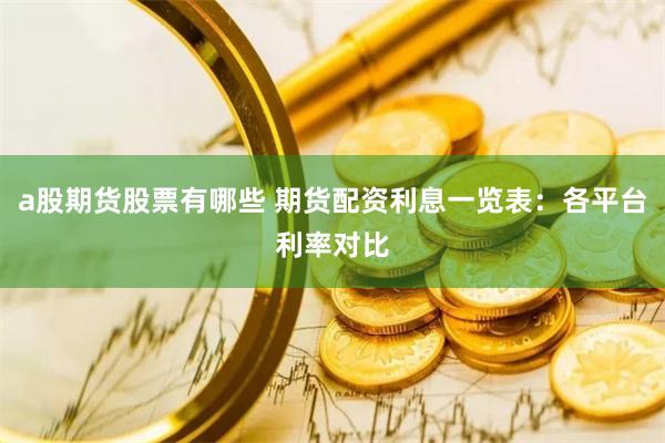 a股期货股票有哪些 期货配资利息一览表：各平台利率对比