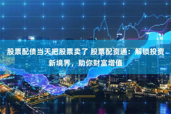 股票配债当天把股票卖了 股票配资通：解锁投资新境界，助你财富增值
