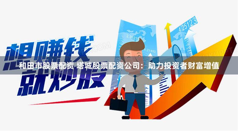 和田市股票配资 塔城股票配资公司：助力投资者财富增值