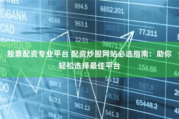 股票配资专业平台 配资炒股网站必选指南：助你轻松选择最佳平台