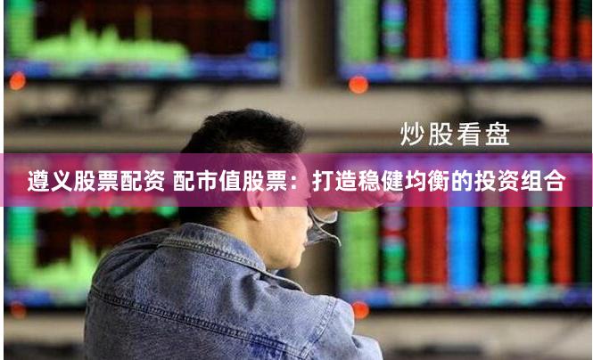 遵义股票配资 配市值股票：打造稳健均衡的投资组合