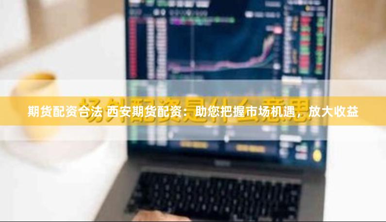 期货配资合法 西安期货配资：助您把握市场机遇，放大收益