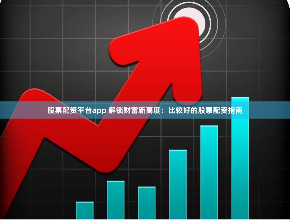 股票配资平台app 解锁财富新高度：比较好的股票配资指南