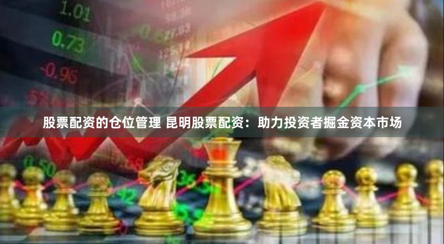 股票配资的仓位管理 昆明股票配资:助力投资者掘金资本市场